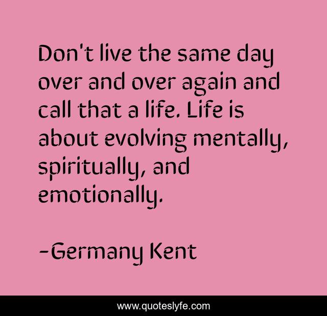 Don't live the same day over and over again and call that a life. Life is about evolving mentally, spiritually, and emotionally.