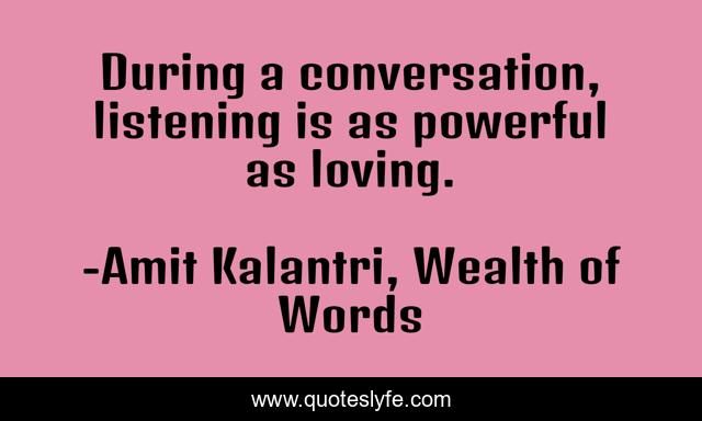 During a conversation, listening is as powerful as loving.