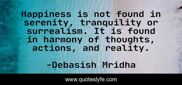 Happiness is not found in serenity, tranquility or surrealism. It is found in harmony of thoughts, actions, and reality.