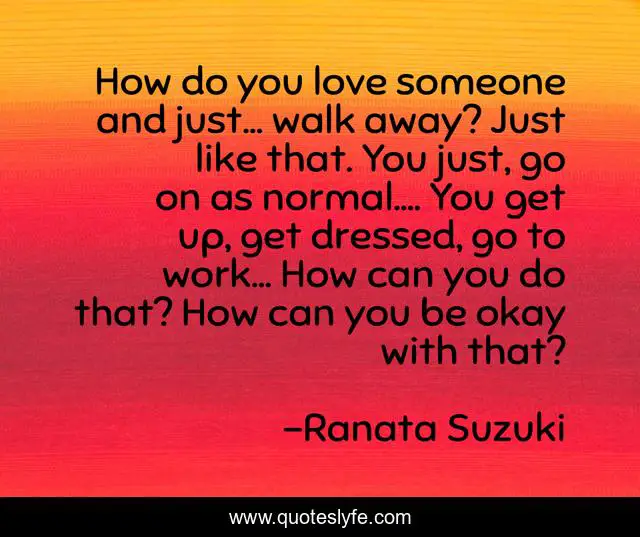 How do you love someone and just… walk away? Just like that. You just, go on as normal…. You get up, get dressed, go to work… How can you do that? How can you be okay with that?