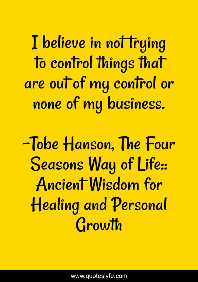 I believe in not trying to control things that are out of my control or none of my business.