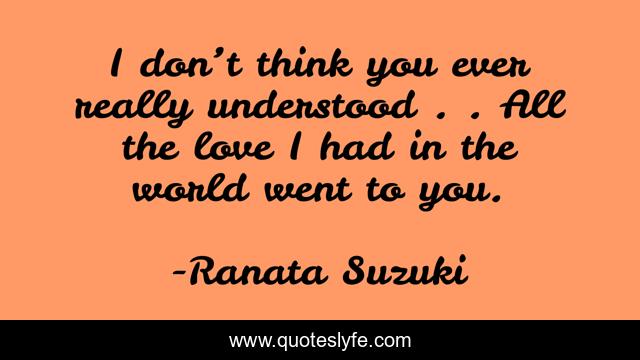 I don’t think you ever really understood….…. All the love I had in the world went to you.