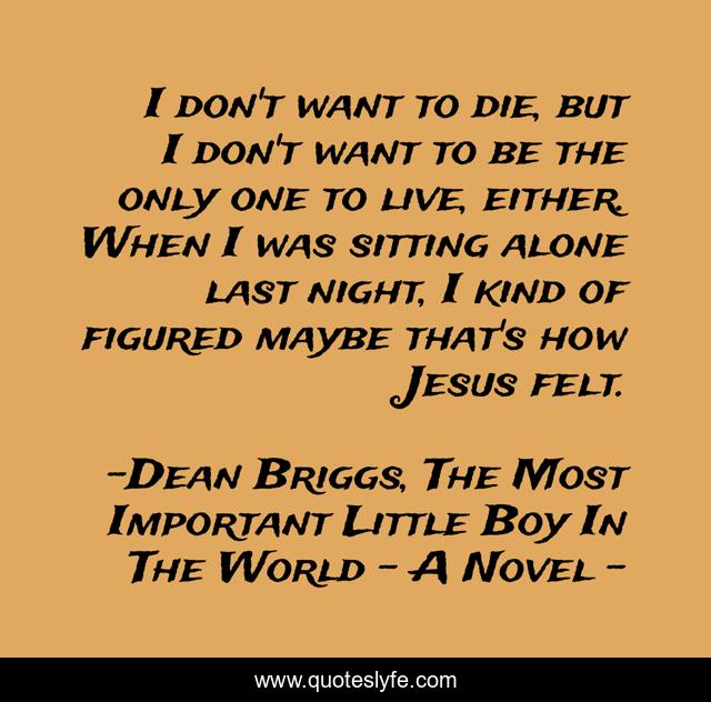 I don't want to die, but I don't want to be the only one to live, either. When I was sitting alone last night, I kind of figured maybe that's how Jesus felt.