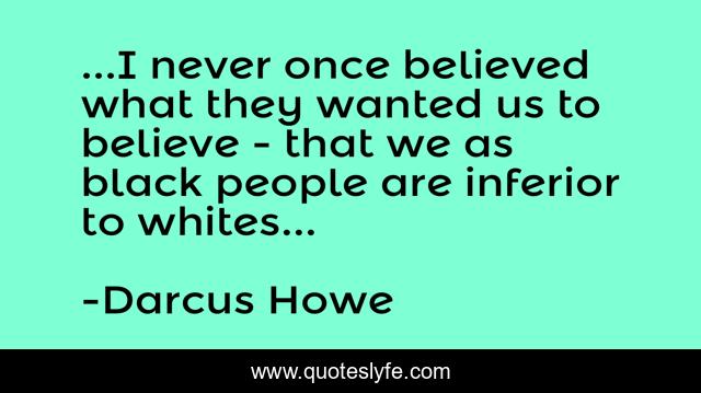 ...I never once believed what they wanted us to believe - that we as black people are inferior to whites...