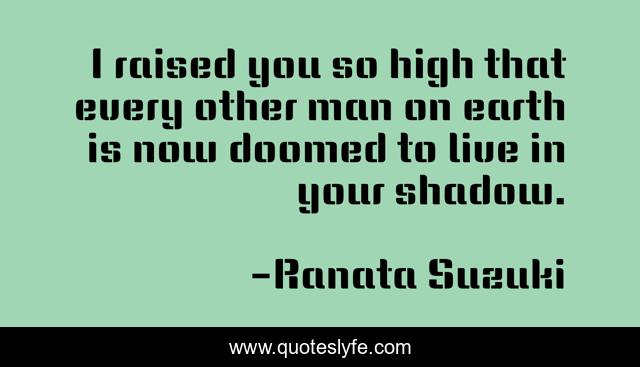 I raised you so high that every other man on earth is now doomed to live in your shadow.