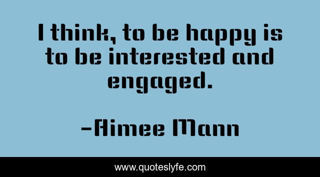 I think, to be happy is to be interested and engaged.