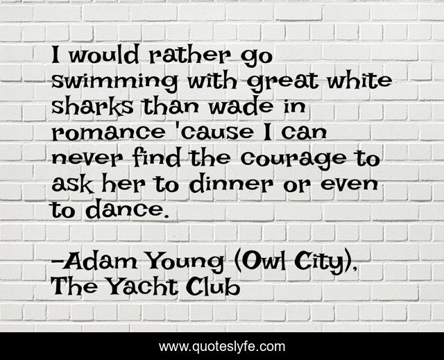 I would rather go swimming with great white sharks than wade in romance 'cause I can never find the courage to ask her to dinner or even to dance.