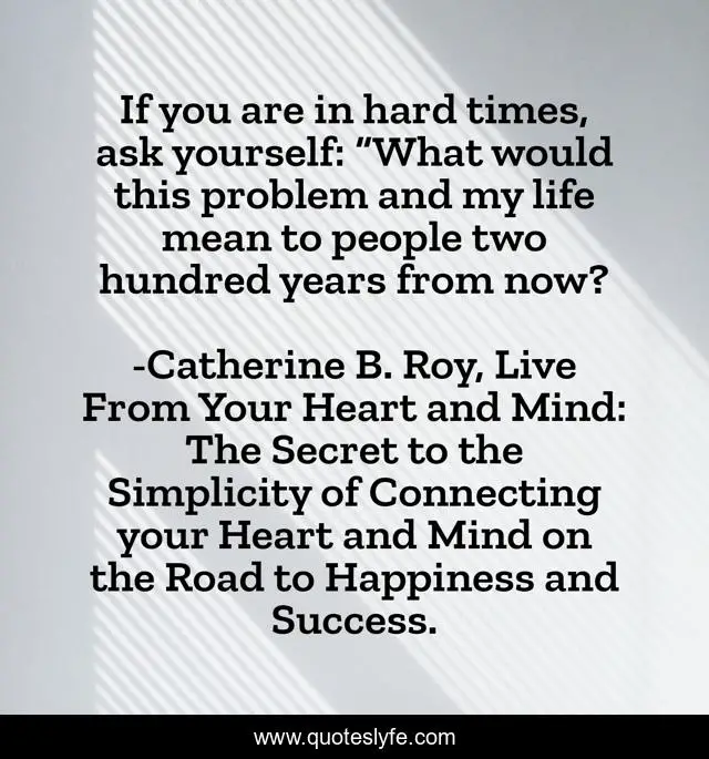 If you are in hard times, ask yourself: “What would this problem and my life mean to people two hundred years from now?