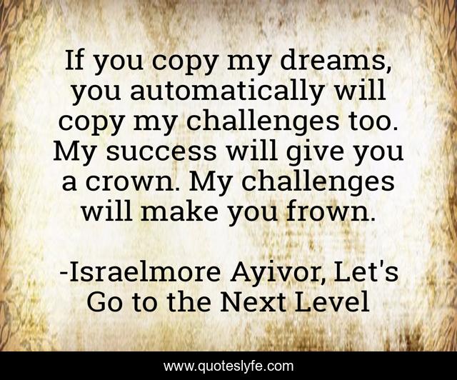 If you copy my dreams, you automatically will copy my challenges too. My success will give you a crown. My challenges will make you frown.