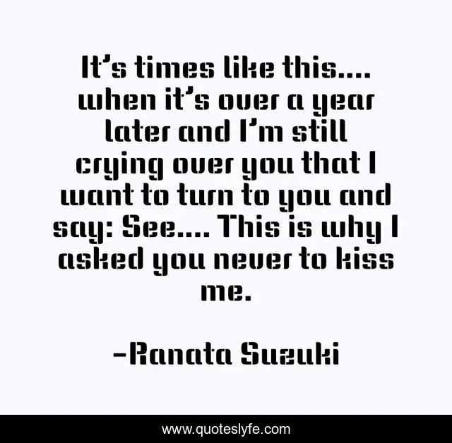 It’s times like this…. when it’s over a year later and I’m still crying over you that I want to turn to you and say: See…. This is why I asked you never to kiss me.