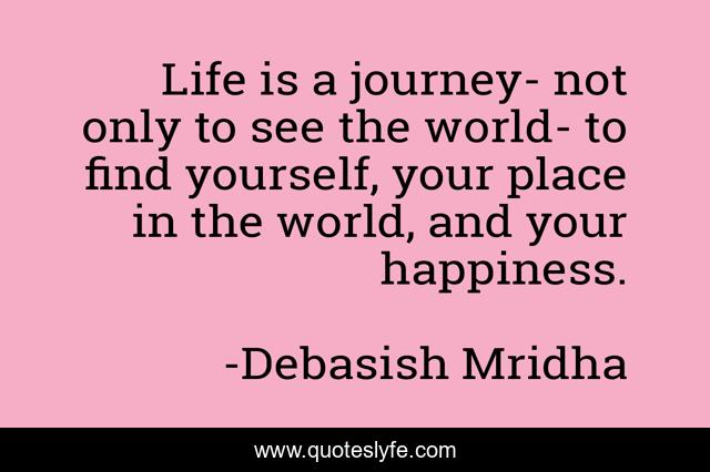 Life is a journey- not only to see the world- to find yourself, your place in the world, and your happiness.