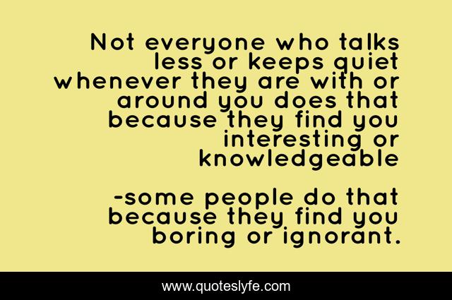 Not everyone who talks less or keeps quiet whenever they are with or around you does that because they find you interesting or knowledgeable