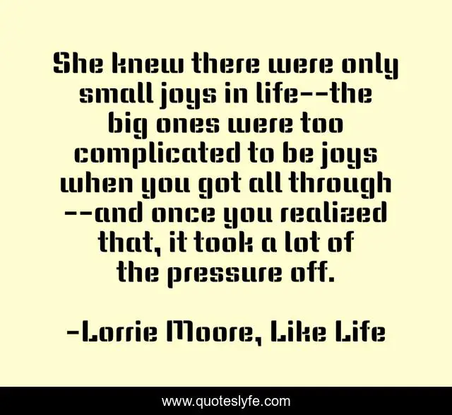 She knew there were only small joys in life--the big ones were too complicated to be joys when you got all through--and once you realized that, it took a lot of the pressure off.