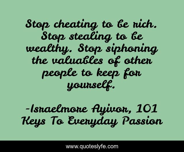 Stop cheating to be rich. Stop stealing to be wealthy. Stop siphoning the valuables of other people to keep for yourself.