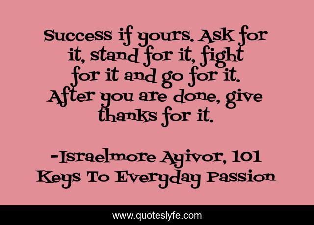 Success if yours. Ask for it, stand for it, fight for it and go for it. After you are done, give thanks for it.