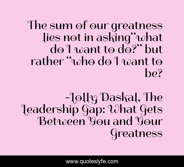 The sum of our greatness lies not in asking“what do I want to do?” but rather “who do I want to be?