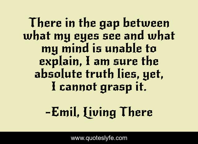 There in the gap between what my eyes see and what my mind is unable to explain, I am sure the absolute truth lies, yet, I cannot grasp it.