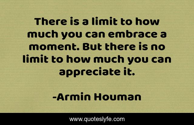 There is a limit to how much you can embrace a moment. But there is no limit to how much you can appreciate it.