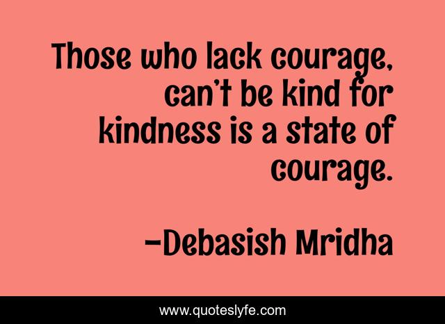 Those who lack courage, can’t be kind for kindness is a state of courage.