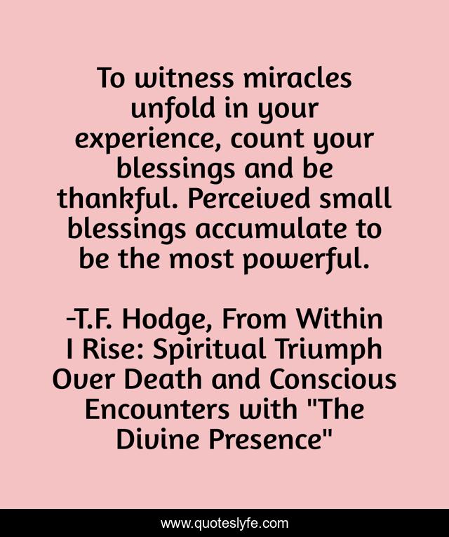 To witness miracles unfold in your experience, count your blessings and be thankful. Perceived small blessings accumulate to be the most powerful.