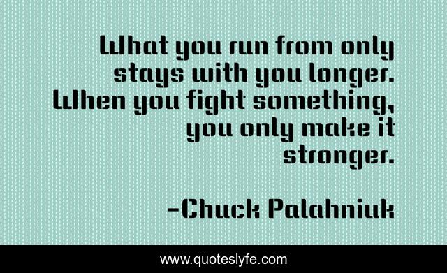 What you run from only stays with you longer. When you fight something, you only make it stronger.