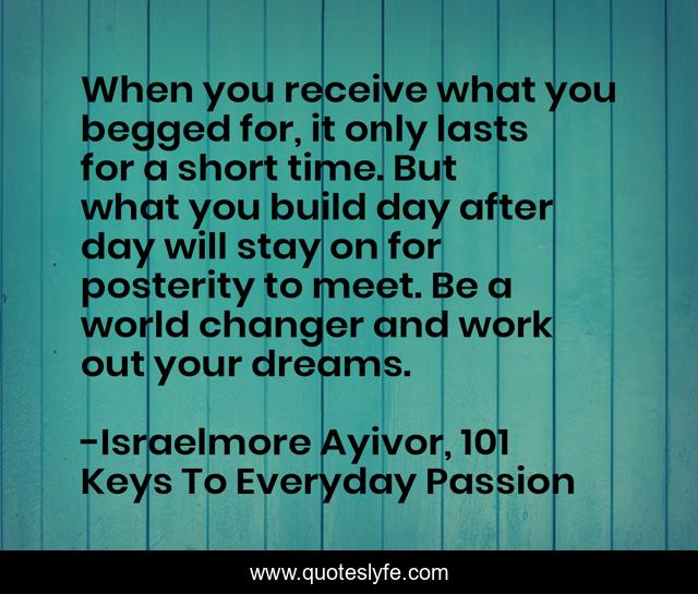 When you receive what you begged for, it only lasts for a short time. But what you build day after day will stay on for posterity to meet. Be a world changer and work out your dreams.