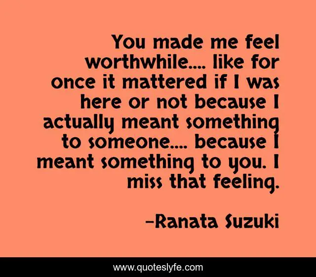 You made me feel worthwhile…. like for once it mattered if I was here or not because I actually meant something to someone…. because I meant something to you. I miss that feeling.