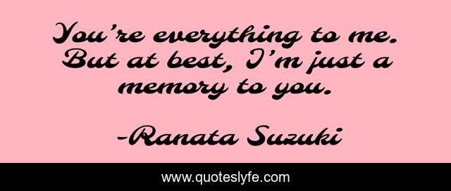 You’re everything to me. But at best, I’m just a memory to you.
