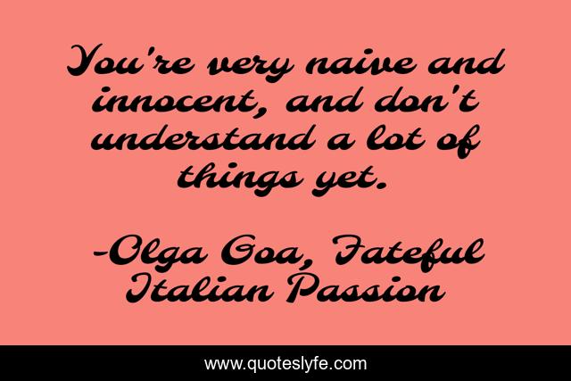 You're very naive and innocent, and don't understand a lot of things yet.