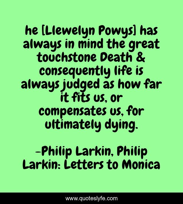 he [Llewelyn Powys] has always in mind the great touchstone Death & consequently life is always judged as how far it fits us, or compensates us, for ultimately dying.
