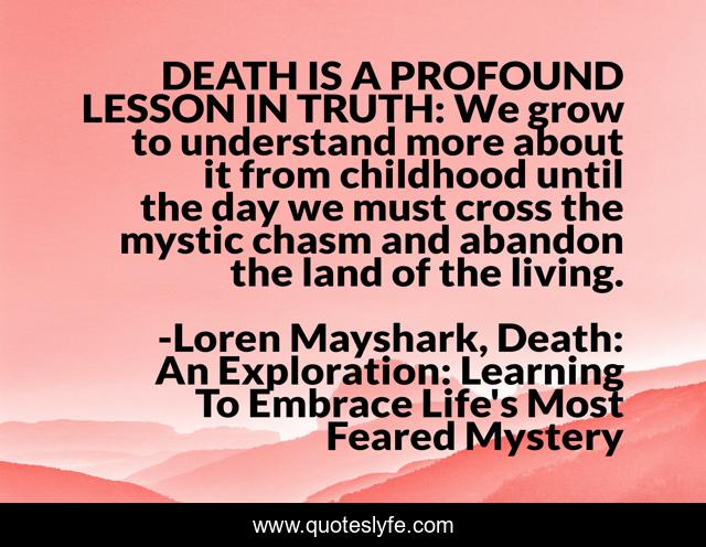 DEATH IS A PROFOUND LESSON IN TRUTH: We grow to understand more about it from childhood until the day we must cross the mystic chasm and abandon the land of the living.