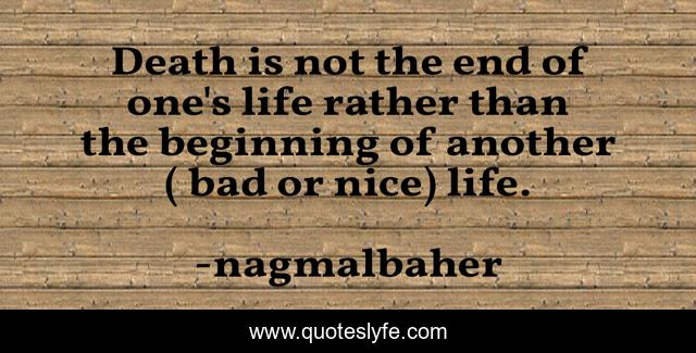 Death is not the end of one's life rather than the beginning of another ( bad or nice) life.