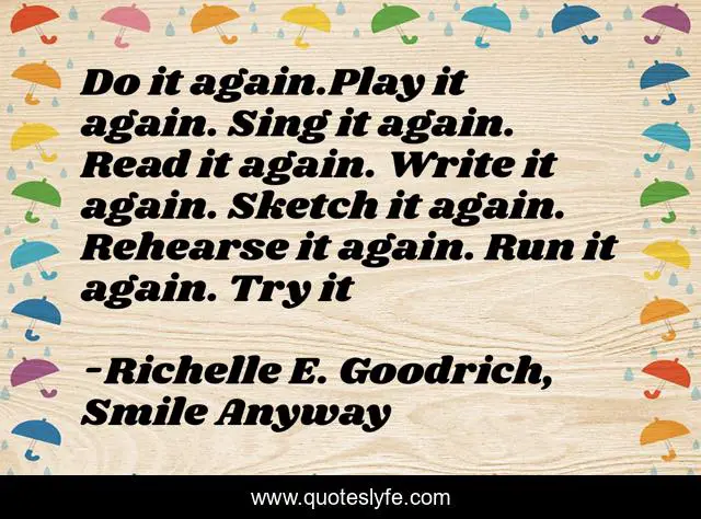 Do it again.Play it again. Sing it again. Read it again. Write it again. Sketch it again. Rehearse it again. Run it again. Try it