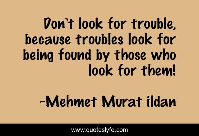 Don’t look for trouble, because troubles look for being found by those who look for them!