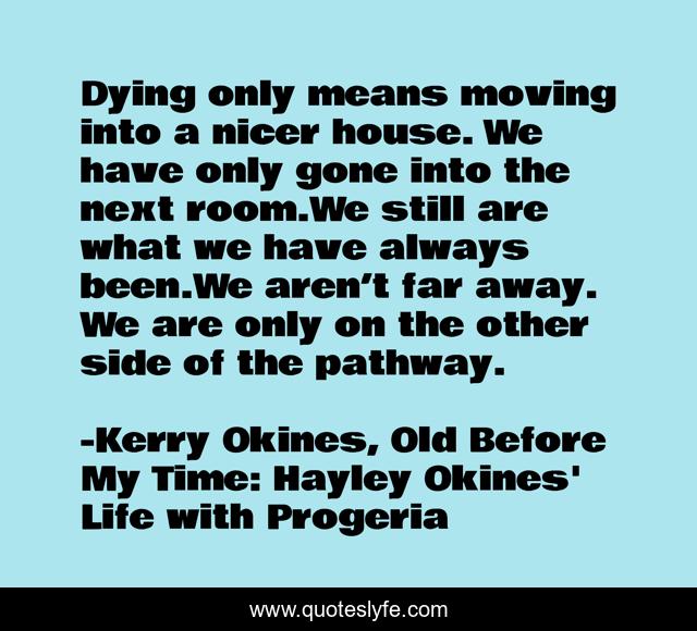 Dying only means moving into a nicer house. We have only gone into the next room.We still are what we have always been.We aren’t far away. We are only on the other side of the pathway.