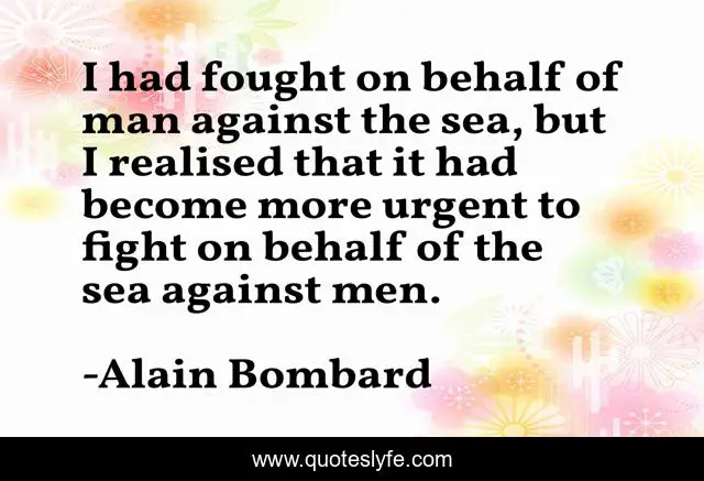 I had fought on behalf of man against the sea, but I realised that it had become more urgent to fight on behalf of the sea against men.