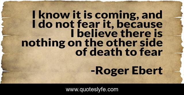 I know it is coming, and I do not fear it, because I believe there is nothing on the other side of death to fear