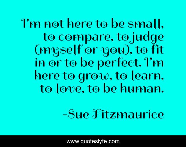I'm not here to be small, to compare, to judge (myself or you), to fit in or to be perfect. I'm here to grow, to learn, to love, to be human.