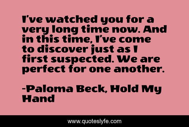 I’ve watched you for a very long time now. And in this time, I’ve come to discover just as I first suspected. We are perfect for one another.