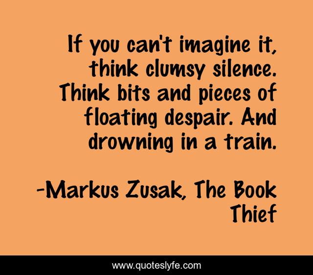 If you can't imagine it, think clumsy silence. Think bits and pieces o... Quote by Markus Zusak