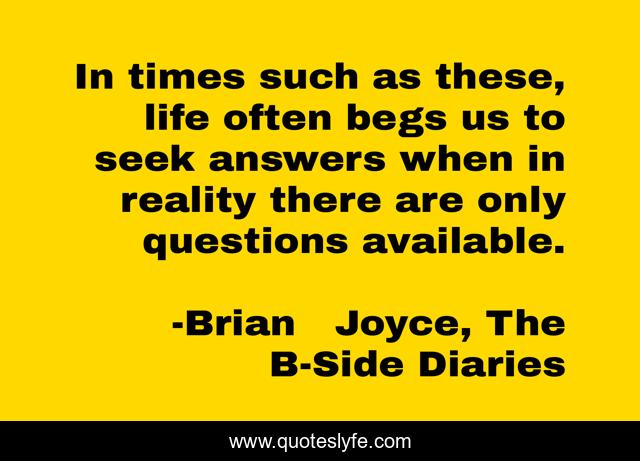In times such as these, life often begs us to seek answers when in reality there are only questions available.