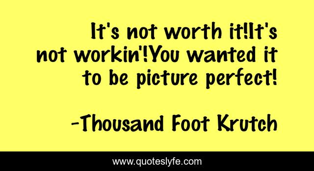 It's not worth it!It's not workin'!You wanted it to be picture perfect!