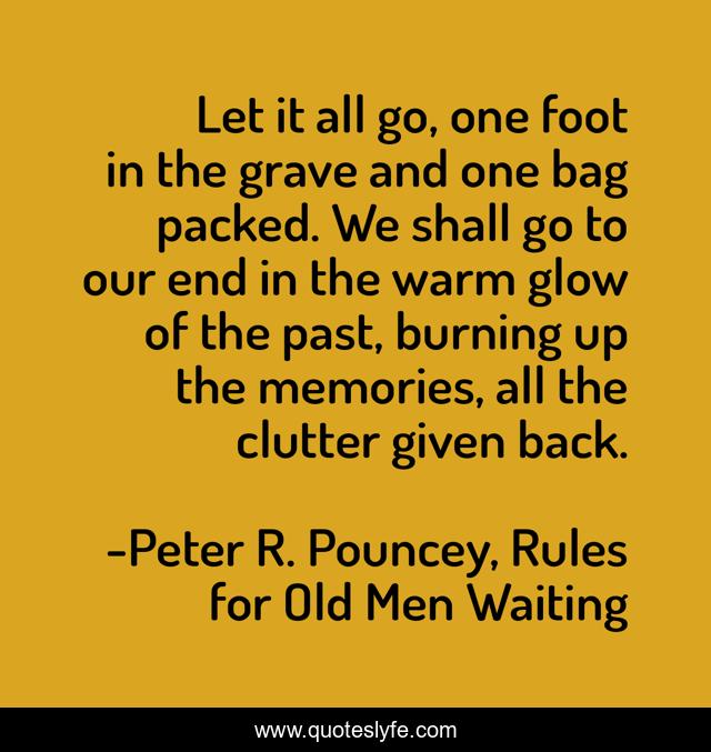Let it all go, one foot in the grave and one bag packed. We shall go to our end in the warm glow of the past, burning up the memories, all the clutter given back.