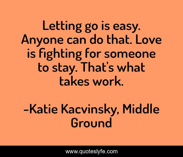 Letting go is easy. Anyone can do that. Love is fighting for someone to stay. That's what takes work.