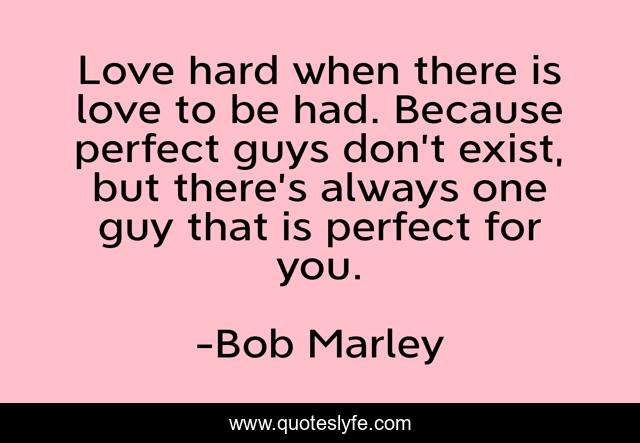 Love hard when there is love to be had. Because perfect guys don’t exist, but there’s always one guy that is perfect for you.