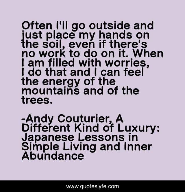 Often I'll go outside and just place my hands on the soil, even if there's no work to do on it. When I am filled with worries, I do that and I can feel the energy of the mountains and of the trees.
