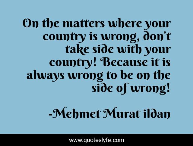 On the matters where your country is wrong, don’t take side with your country! Because it is always wrong to be on the side of wrong!