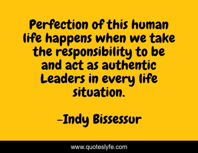 Perfection of this human life happens when we take the responsibility to be and act as authentic Leaders in every life situation.