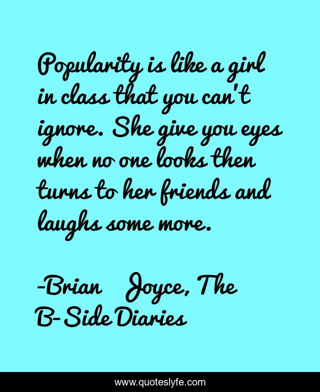 Popularity is like a girl in class that you can't ignore. She give you eyes when no one looks then turns to her friends and laughs some more.