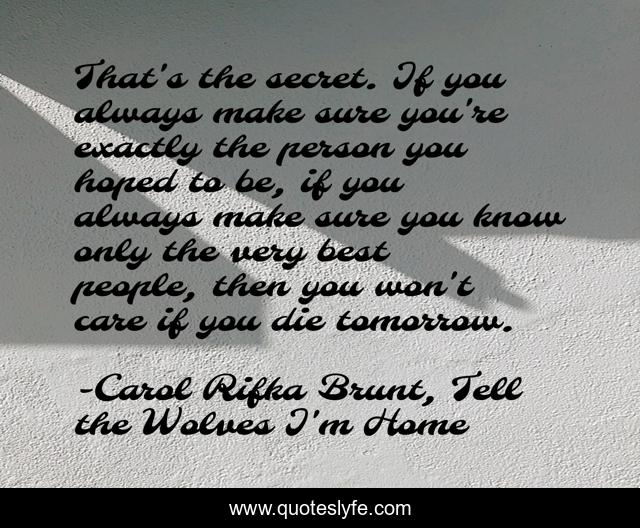 That's the secret. If you always make sure you're exactly the person you hoped to be, if you always make sure you know only the very best people, then you won't care if you die tomorrow.
